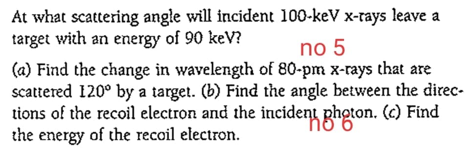 At what scattering angle will incident 100-keV x-rays leave a
target with an energy of 90 keV?
no 5
(a) Find the change in wavelength of 80-pm x-rays that are
scattered 120° by a target. (b) Find the angle between the direc-
tions of the recoil electron and the incident photon. (c) Find
the energy of the recoil electron.

