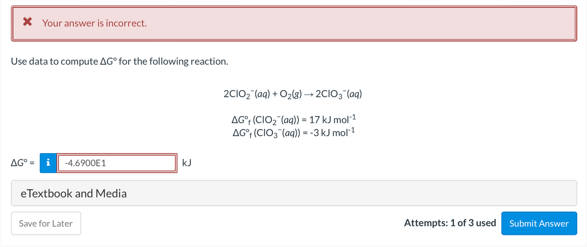 X Your answer is incorrect.
Use data to compute AG° for the following reaction.
2CIO2 (aq) + O2(g) → 2CIO3 (aq)
AG°† (CIO2¯(aq)) = 17 kJ mol1
AG°† (CIO3¯(aq)) = -3 kJ mol-1
AG° =
i
-4.6900E1
kJ
eTextbook and Media
Save for Later
Attempts: 1 of 3 used
Submit Answer
