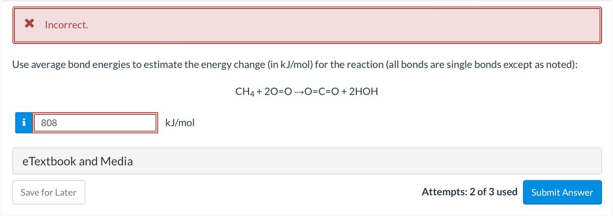 X Incorrect.
Use average bond energies to estimate the energy change (in kJ/mol) for the reaction (all bonds are single bonds except as noted):
CH4 + 20=0→O=C=O+ 2HOH
i
808
kJ/mol
eTextbook and Media
Save for Later
Attempts: 2 of 3 used
Submit Answer
