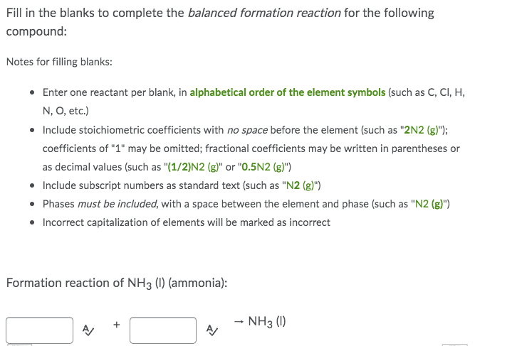 Fill in the blanks to complete the balanced formation reaction for the following
compound:
Notes for filling blanks:
• Enter one reactant per blank, in alphabetical order of the element symbols (such as C, CI, H,
N, O, etc.)
• Include stoichiometric coefficients with no space before the element (such as "2N2 (g)");
coefficients of "1" may be omitted; fractional coefficients may be written in parentheses or
as decimal values (such as "(1/2)N2 (g)" or "0.5N2 (g)")
• Include subscript numbers as standard text (such as "N2 (g)")
• Phases must be included, with a space between the element and phase (such as "N2 (g)")
• Incorrect capitalization of elements will be marked as incorrect
Formation reaction of NH3 (1) (ammonia):
→ NH3 (1)