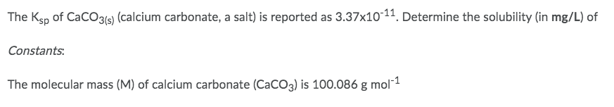 The Ksp of CaCO3(s) (calcium carbonate, a salt) is reported as 3.37x10-11. Determine the solubility (in mg/L) of
Constants:
The molecular mass (M) of calcium carbonate (CaCO3) is 100.086 g mol-¹