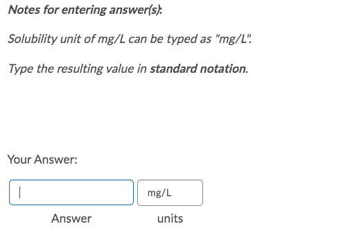 Notes for entering answer(s):
Solubility unit of mg/L can be typed as "mg/L"!
Type the resulting value in standard notation.
Your Answer:
mg/L
Answer
units