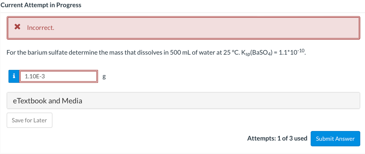 Current Attempt in Progress
X Incorrect.
For the barium sulfate determine the mass that dissolves in 500 mL of water at 25 °C. Ksp(BASO4) = 1.1*10¯10.
i
1.10E-3
g
eTextbook and Media
Save for Later
Attempts: 1 of 3 used
Submit Answer
