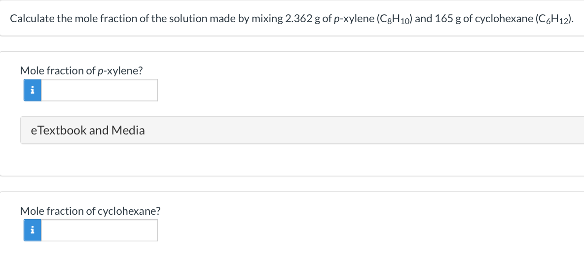 Calculate the mole fraction of the solution made by mixing 2.362 g of p-xylene (C3H10) and 165 g of cyclohexane (C6H12).
Mole fraction of p-xylene?
i
eTextbook and Media
Mole fraction of cyclohexane?
i
