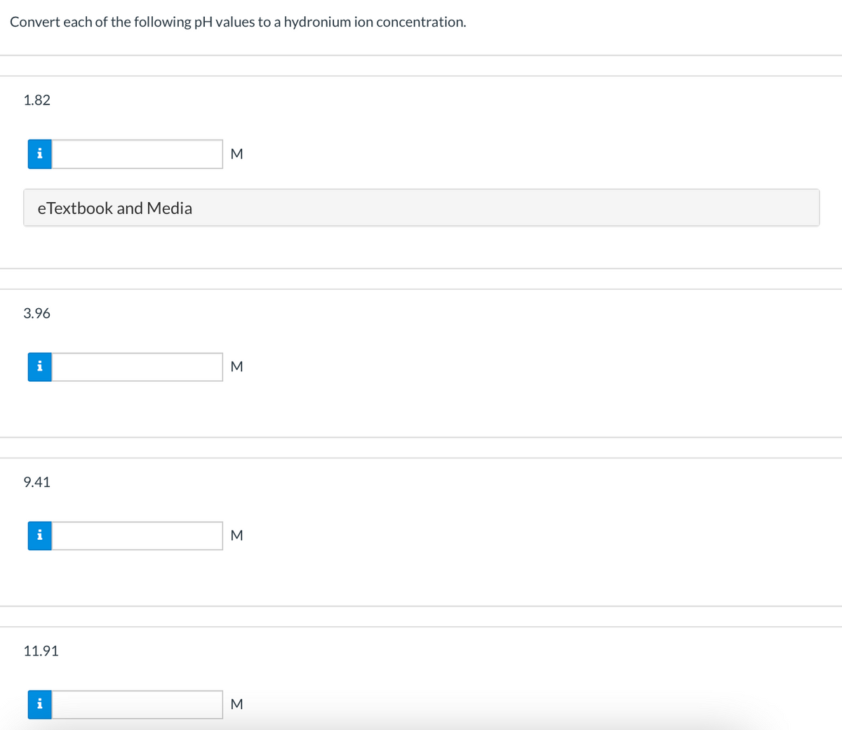 Convert each of the following pH values to a hydronium ion concentration.
1.82
i
M
eTextbook and Media
3.96
i
9.41
i
M
11.91
i
