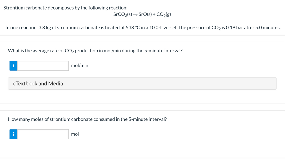 Strontium carbonate decomposes by the following reaction:
SrCO3(s) → SrO(s) + CO2(g)
In one reaction, 3.8 kg of strontium carbonate is heated at 538 °C in a 10.0-L vessel. The pressure of CO2 is 0.19 bar after 5.0 minutes.
What is the average rate of CO2 production in mol/min during the 5-minute interval?
i
mol/min
eTextbook and Media
How many moles of strontium carbonate consumed in the 5-minute interval?
i
mol
