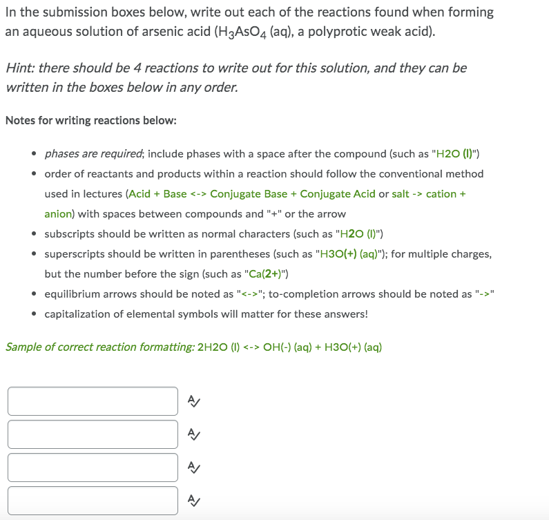 In the submission boxes below, write out each of the reactions found when forming
an aqueous solution of arsenic acid (H3AsO4 (aq), a polyprotic weak acid).
Hint: there should be 4 reactions to write out for this solution, and they can be
written in the boxes below in any order.
Notes for writing reactions below:
• phases are required; include phases with a space after the compound (such as "H20 (1)")
• order of reactants and products within a reaction should follow the conventional method
used in lectures (Acid + Base <-> Conjugate Base + Conjugate Acid or salt -> cation +
anion) with spaces between compounds and "+" or the arrow
• subscripts should be written as normal characters (such as "H20 (1)")
• superscripts should be written in parentheses (such as "H3O(+) (aq)"); for multiple charges,
but the number before the sign (such as "Ca(2+)")
• equilibrium arrows should be noted as "<->"; to-completion arrows should be noted as "->"
• capitalization of elemental symbols will matter for these answers!
Sample of correct reaction formatting: 2H2O (1) <-> OH(-) (aq) + H3O(+) (aq)
1
A
