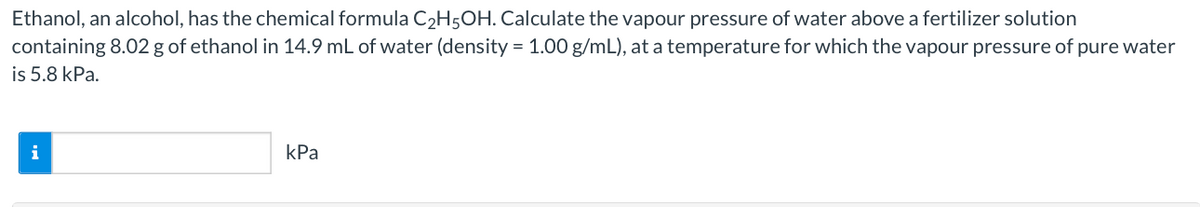 Ethanol, an alcohol, has the chemical formula C2H5OH. Calculate the vapour pressure of water above a fertilizer solution
containing 8.02 g of ethanol in 14.9 mL of water (density = 1.00 g/mL), at a temperature for which the vapour pressure of pure water
is 5.8 kPa.
i
kPa
