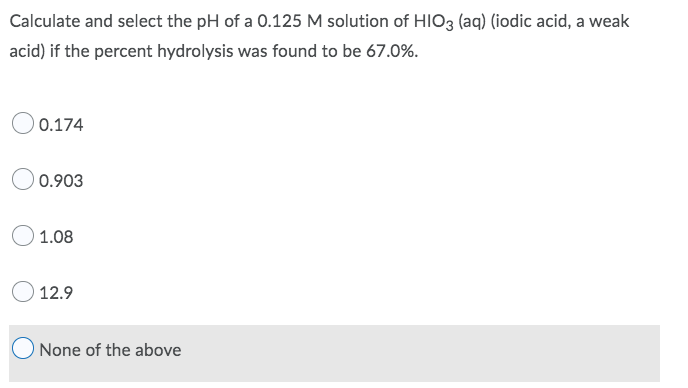 Calculate and select the pH of a 0.125 M solution of HIO3 (aq) (iodic acid, a weak
acid) if the percent hydrolysis was found to be 67.0%.
0.174
0.903
1.08
12.9
None of the above