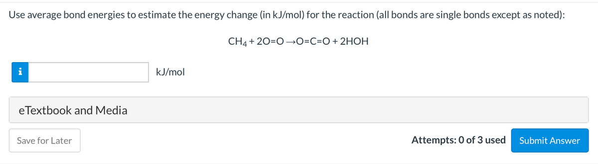 Use average bond energies to estimate the energy change (in kJ/mol) for the reaction (all bonds are single bonds except as noted):
CH4 + 20=O→O=C=O+ 2HOH
i
kJ/mol
eTextbook and Media
Save for Later
Attempts: 0 of 3 used
Submit Answer

