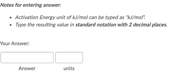 Notes for entering answer.
• Activation Energy unit of kJ/mol can be typed as "kJ/mol".
• Type the resulting value in standard notation with 2 decimal places.
Your Answer:
units
Answer