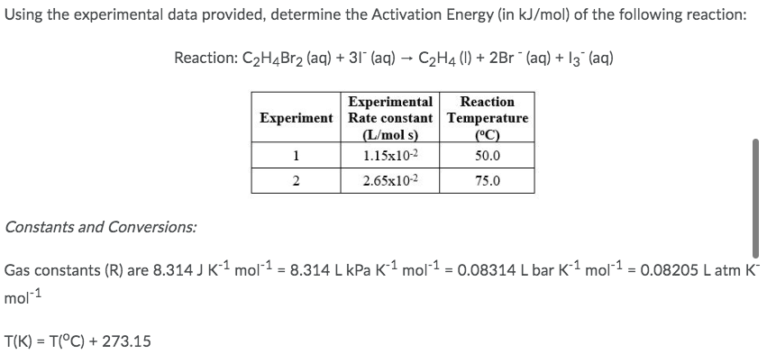 Using the experimental data provided, determine the Activation Energy (in kJ/mol) of the following reaction:
Reaction: C₂H4Br₂ (aq) + 31¯ (aq) → C₂H4 (1) + 2Br¯ (aq) + 13¯ (aq)
Experimental
Reaction
Experiment Rate constant Temperature
(L/mol s)
(°C)
1
1.15x10-2
50.0
2
2.65x10-2
75.0
Constants and Conversions:
Gas constants (R) are 8.314 J K-¹ mol-1 = 8.314 L kPa K-¹ mol-¹ = 0.08314 L bar K-1 mol-¹ = 0.08205 L atm K
mol-1
T(K) = T(°C) + 273.15