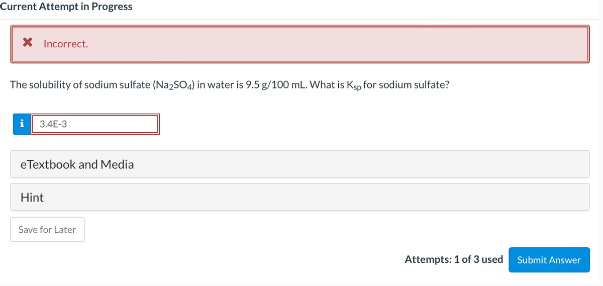 Current Attempt in Progress
X Incorrect.
The solubility of sodium sulfate (Na2SO4) in water is 9.5 g/100 mL. What is Ksp for sodium sulfate?
i
3.4E-3
eTextbook and Media
Hint
Save for Later
Attempts: 1 of 3 used
Submit Answer
