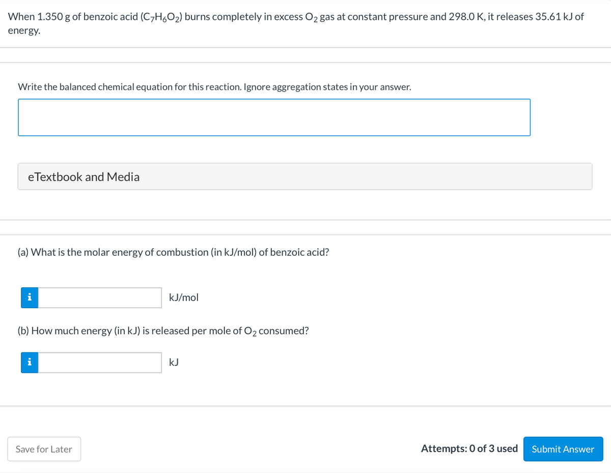 When 1.350 g of benzoic acid (C7H6O2) burns completely in excess O2 gas at constant pressure and 298.0 K, it releases 35.61 kJ of
energy.
Write the balanced chemical equation for this reaction. Ignore aggregation states in your answer.
eTextbook and Media
(a) What is the molar energy of combustion (in kJ/mol) of benzoic acid?
i
kJ/mol
(b) How much energy (in kJ) is released per mole of O2 consumed?
i
kJ
Save for Later
Attempts: 0 of 3 used
Submit Answer
