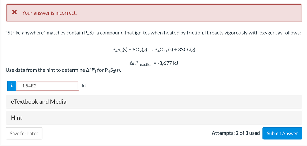 X Your answer is incorrect.
"Strike anywhere" matches contain P4S3, a compound that ignites when heated by friction. It reacts vigorously with oxygen, as follows:
P4S3(s) + 802(g) –→ P4010(s) + 3SO2(g)
AH°reaction = -3,677 kJ
Use data from the hint to determine AH°, for P4S3(s).
i
-1.54E2
kJ
eTextbook and Media
Hint
Save for Later
Attempts: 2 of 3 used
Submit Answer
