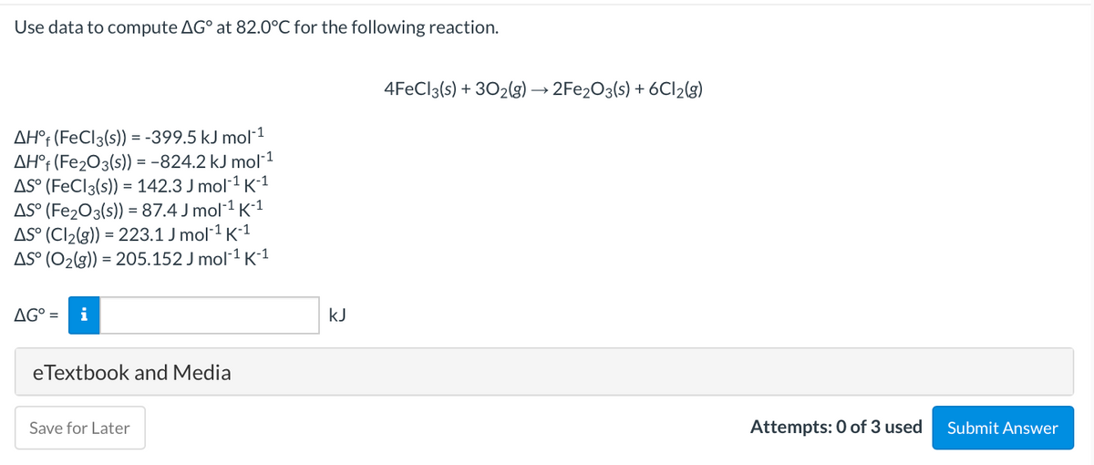 Use data to compute AG° at 82.0°C for the following reaction.
4FECI3(s) + 302(g) → 2FE203(s) + 6CI2(3)
AH°t (FeCl3(s)) = -399.5 kJ mol-1
AH°t (Fe2O3(s) = -824.2 kJ mol-1
AS° (FeCl3(s)) = 142.3 J mol 1 K-1
AS° (Fe2O3(s)) = 87.4 J mol-1 K-1
AS° (Cl2(g)) = 223.1 J mol-1 K-1
AS° (O2(g)) = 205.152 J mol-1 K1
AG° =
i
kJ
eTextbook and Media
Save for Later
Attempts: 0 of 3 used
Submit Answer
