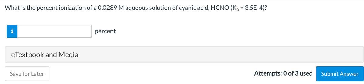 What is the percent ionization of a 0.0289 M aqueous solution of cyanic acid, HCNO (K = 3.5E-4)?
i
percent
eTextbook and Media
Save for Later
Attempts: 0 of 3 used
Submit Answer
