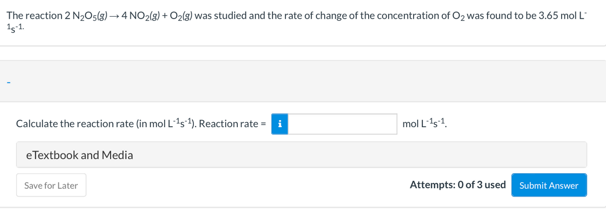 The reaction 2 N205(g) → 4 NO2(g) + O2(g) was studied and the rate of change of the concentration of O2 was found to be 3.65 mol L
15-1.
Calculate the reaction rate (in mol L1s1). Reaction rate =
i
mol L-1s-1.
eTextbook and Media
Save for Later
Attempts: 0 of 3 used
Submit Answer

