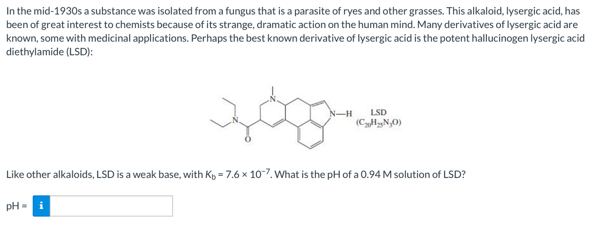 In the mid-1930s a substance was isolated from a fungus that is a parasite of ryes and other grasses. This alkaloid, lysergic acid, has
been of great interest to chemists because of its strange, dramatic action on the human mind. Many derivatives of lysergic acid are
known, some with medicinal applications. Perhaps the best known derivative of lysergic acid is the potent hallucinogen lysergic acid
diethylamide (LSD):
మగవా జి
N-H
LSD
(CH25N;O)
Like other alkaloids, LSD is a weak base, with Kp = 7.6 × 107. What is the pH of a 0.94 M solution of LSD?
pH =
