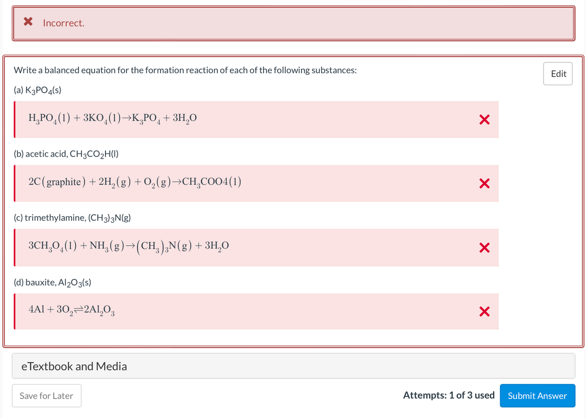 X Incorrect.
Write a balanced equation for the formation reaction of each of the following substances:
Edit
(a) K3PO4(s)
Н РО, (1) + зко, ()-к,РО, + ЗН,О
(b) acetic acid, CH3CO2H(I)
2C(graphite) + 2H,(g) + 0,(g)→CH,CO04(1)
(c) trimethylamine, (CH3)3N(g)
3CH,0,(1) + NH, (g)→(CH,),N(g)+3H,O
(d) bauxite, Al203(s)
4Al + 30,–2Al,03
eTextbook and Media
Save for Later
Attempts: 1 of 3 used
Submit Answer
