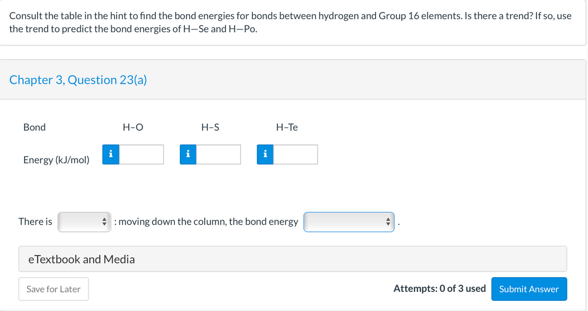 Consult the table in the hint to find the bond energies for bonds between hydrogen and Group 16 elements. Is there a trend? If so, use
the trend to predict the bond energies of H-Se and H-Po.
Chapter 3, Question 23(a)
Bond
Н-О
H-S
H-Te
i
i
Energy (kJ/mol)
There is
* : moving down the column, the bond energy
eTextbook and Media
Save for Later
Attempts: 0 of 3 used
Submit Answer
