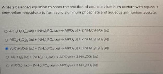 Write a balanced equation to show the reaction of aqueous aluminum acetate with aqueous
ammonium phosphate to form solid aluminum phosphate and aqueous ammonium acetate.
O Al(CH,O), (aq) + (NH4) PO, (ag) → AIPO, (s) + 2 NH,C2H3O3 (aq)
O Al(CH,0), (aq) + (NH),PO, (aq) → AIPO, (s) + 2 NH,CH,O, (aq)
• Al(CH,O), (aa) + (NH.)PO, (aq)→ AIPO, s) + 3 NH,CH,O, (aq)
O Al(CO), (aq) + (NH)PO, (aq) → AIPO, (s) + 3 NH,CO, (aq)
O Al(CO, (aq) + (NH,PO, (an) → AIPO, (s) + 2 NH,CO, (aq)

