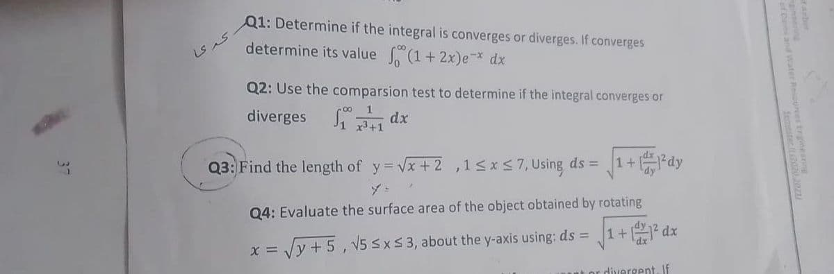 Q1: Determine if the integral is converges or diverges. If converges
determine its value (1+2x)e-* dx
Q2: Use the comparsion test to determine if the integral converges or
diverges ₁¹1dx
+1
Q3: Find the length of y=√x+2,1 ≤ x ≤7, Using ds =
1+²dy
y=
Q4: Evaluate the surface area of the object obtained by rotating
1+
²dx
x = √y +5, √5 ≤x≤ 3, about the y-axis using: ds =
por divergent. If
کر یا
and Water Resou
Semester (2020 20211