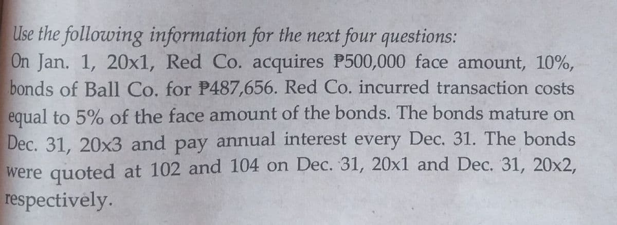 Use the following information for the next four questions:
On Jan. 1, 20x1, Red Co. acquires P500,000 face amount, 10%,
bonds of Ball Co. for P487,656. Red Co. incurred transaction costs
equal to 5% of the face amount of the bonds. The bonds mature on
Dec. 31, 20x3 and pay annual interest every Dec. 31. The bonds
were quoted at 102 and 104 on Dec. 31, 20x1 and Dec. 31, 20x2,
respectively.
