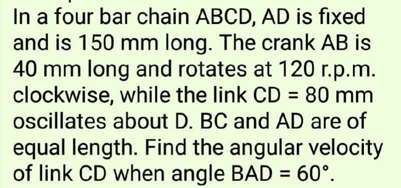In a four bar chain ABCD, AD is fixed
and is 150 mm long. The crank AB is
40 mm long and rotates at 120 r.p.m.
clockwise, while the link CD = 80 mm
ocillates about D. BC and AD are of
%3D
equal length. Find the angular velocity
of link CD when angle BAD = 60°.
