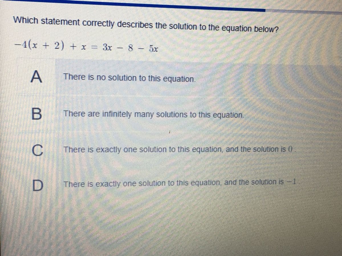 Which statement correctly describes the solution to the equation below?
-4(x + 2) + x = 3x – 8 - 5x
There is no solution to this equation
B There are infinitely many solutions to this equation.
C
There is exactly one solution to this equation, and the solution is 0
There is exactly one solution to this equation, and the solution is -1
