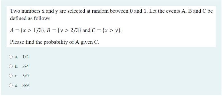 Two numbers x and y are selected at random between 0 and 1. Let the events A, B and C be
defined as follows:
A = {x > 1/3}, B = {y > 2/3} and C = {x > y}.
Please find the probability of A given C.
a. 1/4
O b. 3/4
O c. 5/9
O d. 8/9
