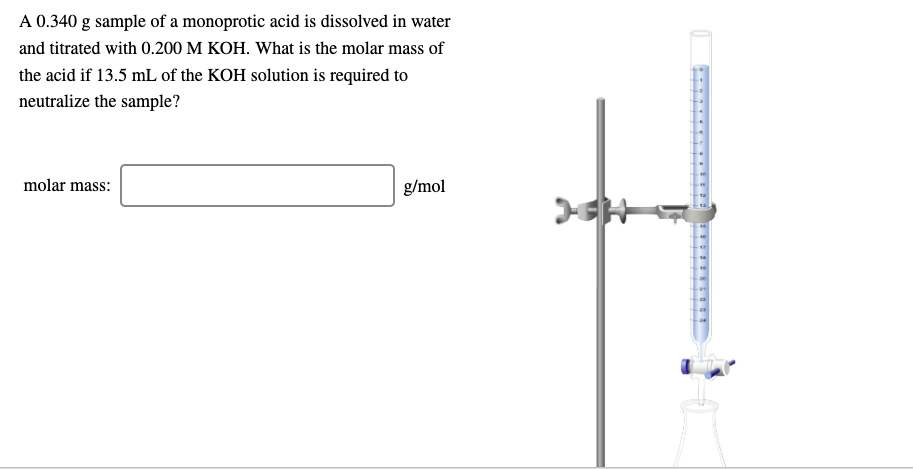 A 0.340 g sample of a monoprotic acid is dissolved in water
and titrated with 0.200 M KOH. What is the molar mass of
the acid if 13.5 mL of the KOH solution is required to
neutralize the sample?
molar mass:
g/mol
