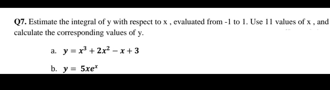 Q7. Estimate the integral of y with respect to x , evaluated from -1 to 1. Use 11 values of x , and
calculate the corresponding values of y.
а. у %3D х3 + 2х? — х + 3
b. y = 5xe*
