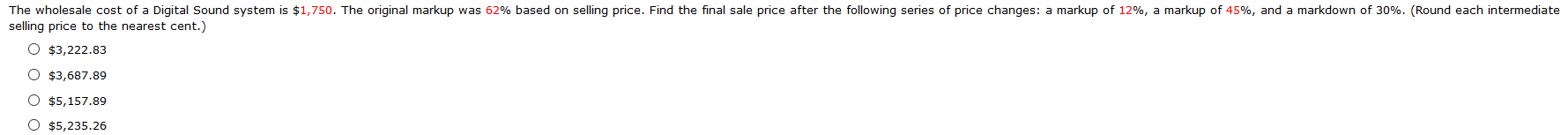 The wholesale cost of a Digital Sound system is $1,750. The original markup was 62% based on selling price. Find the final sale price after the following series of price changes: a markup of 12%, a markup of 45%, and a markdown of 30%. (Round each intermediate
selling price to the nearest cent.)
O $3,222.83
O $3,687.89
O $5,157.89
