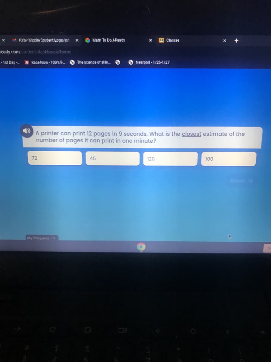 M Kirby Middle Student Login Inf X
Math To Do, I-Ready
Classes
X
ready.com/student/dashboard/home
-1st Day-
Race Now-100% F..
The science of skin... S
Nearpod-1/26-1/27
A printer can print 12 pages in 9 seconds. What is the closest estimate of the
number of pages it can print in one minute?
72
45
120
100
My Progress >