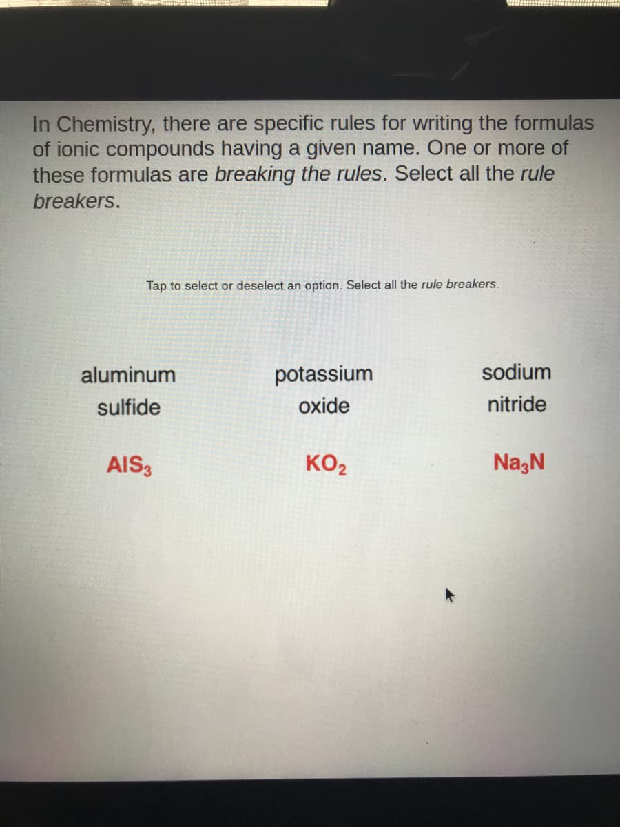 In Chemistry, there are specific rules for writing the formulas
of ionic compounds having a given name. One or more of
these formulas are breaking the rules. Select all the rule
breakers.
Tap to select or deselect an option. Select all the rule breakers.
aluminum
potassium
sodium
sulfide
oxide
nitride
AIS3
KO2
Na;N
