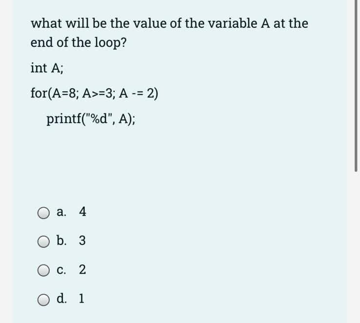what will be the value of the variable A at the
end of the loop?
int A;
for(A=8; A>=3; A -= 2)
printf("%d", A);
a. 4
b. 3
O c. 2
d. 1