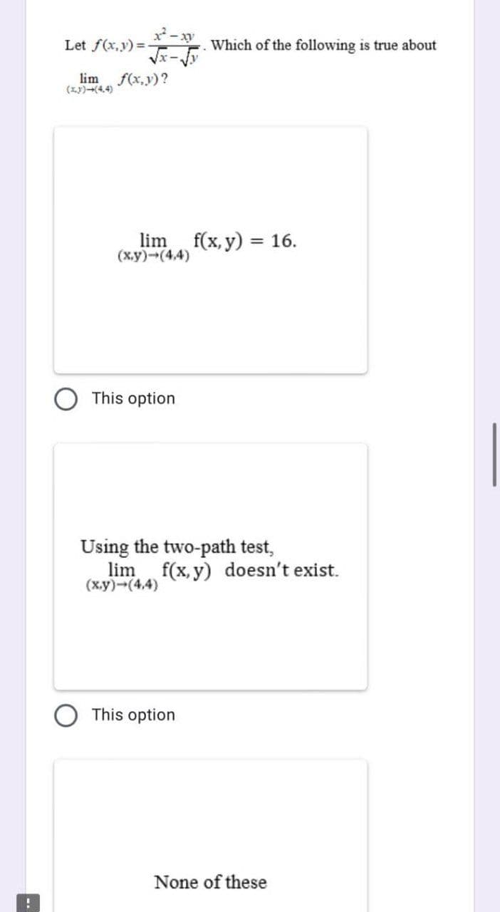 !
Let f(x,y)=-
lim f(x,y)?
(3)→(4.4)
lim
(x,y)-(4,4)
This option
Which of the following is true about
f(x, y) = 16.
Using the two-path test,
This option
lim f(x,y) doesn't exist.
(x,y) →(4,4)
None of these