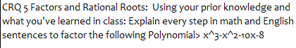 CRQ 5 Factors and Rational Roots: Using your prior knowledge and
what you've learned in class: Explain every step in math and English
sentences to factor the following Polynomial> x^3-x^2-10x-8
