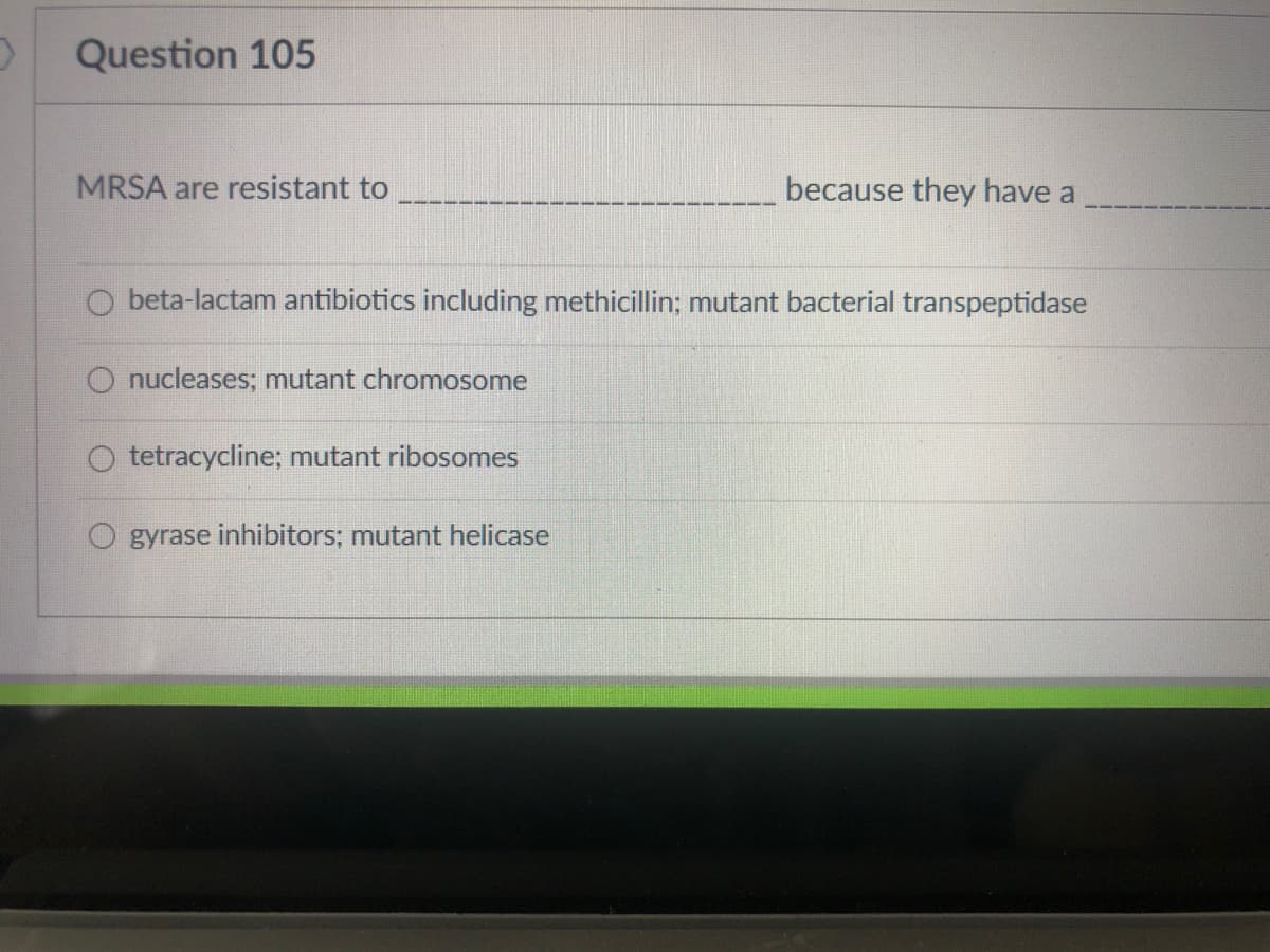 Question 105
MRSA are resistant to
because they have a
O beta-lactam antibiotics including methicillin; mutant bacterial transpeptidase
O nucleases; mutant chromosome
tetracycline; mutant ribosomes
gyrase inhibitors; mutant helicase
