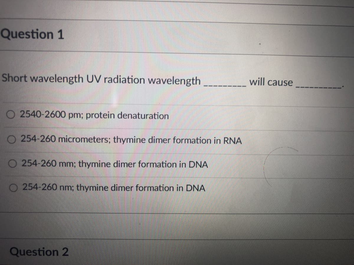 Question 1
Short wavelength UV radiation wavelength
will cause
O 2540-2600 pm; protein denaturation
O 254-260 micrometers; thymine dimer formation in RNA
254-260 mm; thymine dimer formation in DNA
254-260 nm; thymine dimer formation in DNA
Question 2
