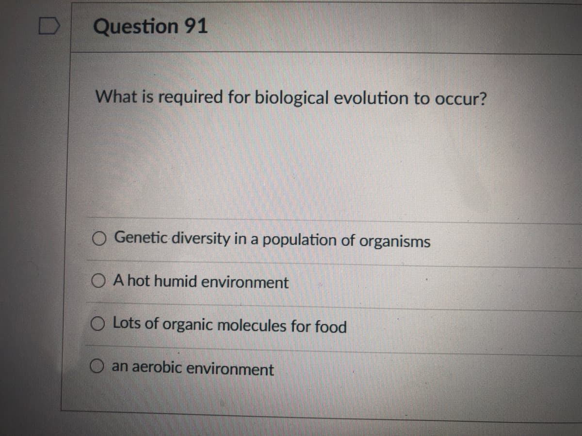 Question 91
What is required for biological evolution to occur?
O Genetic diversity in a population of organisms
O A hot humid environment
O Lots of organic molecules for food
O an aerobic environment
