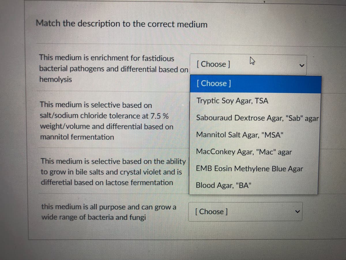 Match the description to the correct medium
This medium is enrichment for fastidious
[Choose ]
bacterial pathogens and differential based on
hemolysis
[Choose ]
This medium is selective based on
Tryptic Soy Agar, TSA
salt/sodium chloride tolerance at 7.5 %
Sabouraud Dextrose Agar, "Sab" agar
weight/volume and differential based on
mannitol fermentation
Mannitol Salt Agar, "MSA"
MacConkey Agar, "Mac" agar
This medium is selective based on the ability
to grow in bile salts and crystal violet and is
EMB Eosin Methylene Blue Agar
differetial based on lactose fermentation
Blood Agar, "BA"
this medium is all purpose and can grow a
[Choose ]
wide range of bacteria and fungi
