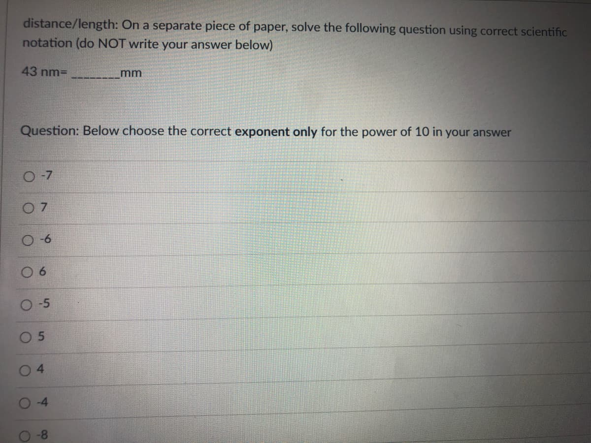 distance/length: On a separate piece of paper, solve the following question using correct scientific
notation (do NOT write your answer below)
43 nm=
mm
Question: Below choose the correct exponent only for the power of 10 in your answer
O-7
-5
O 5
4.
-4
-8
