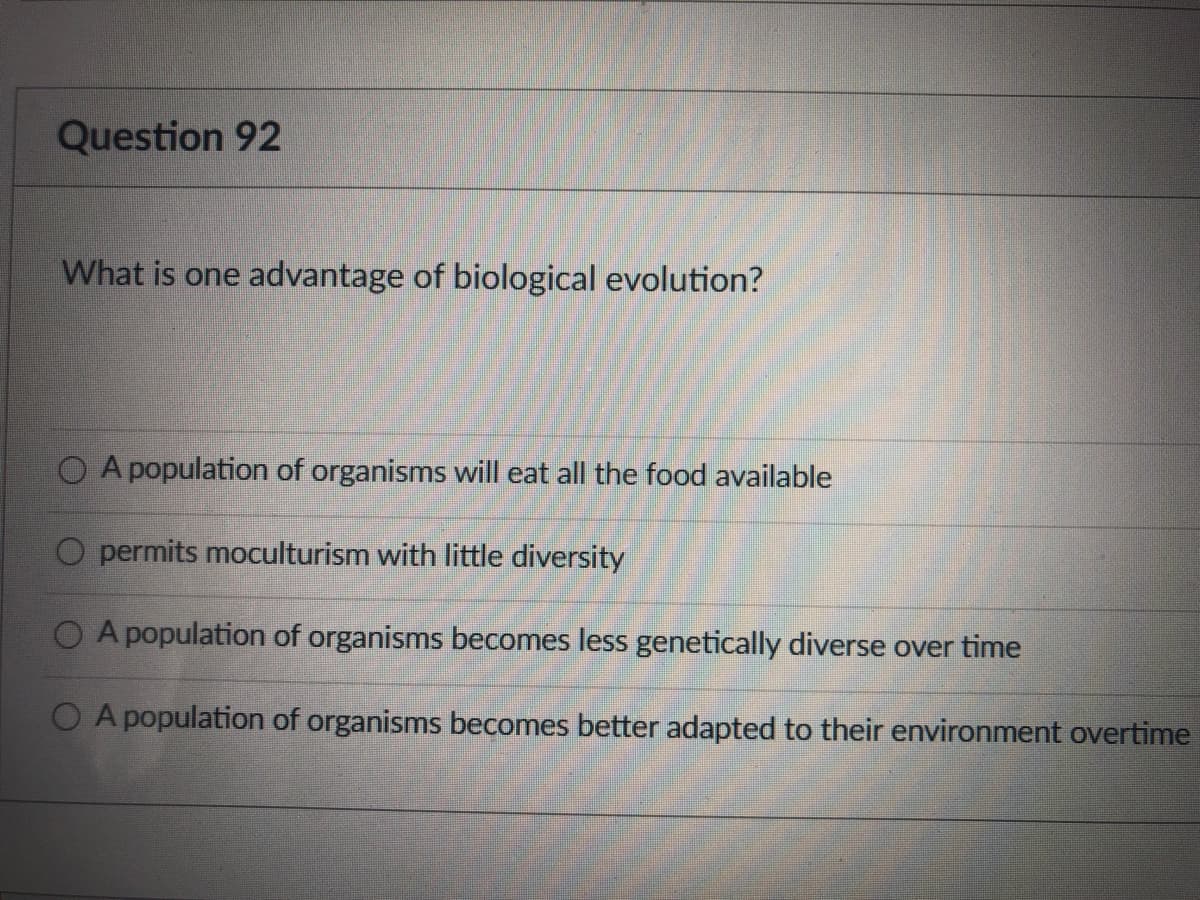 Question 92
What is one advantage of biological evolution?
A population of organisms will eat all the food available
O permits moculturism with little diversity
O A population of organisms becomes less genetically diverse over time
A population of organisms becomes better adapted to their environment overtime
