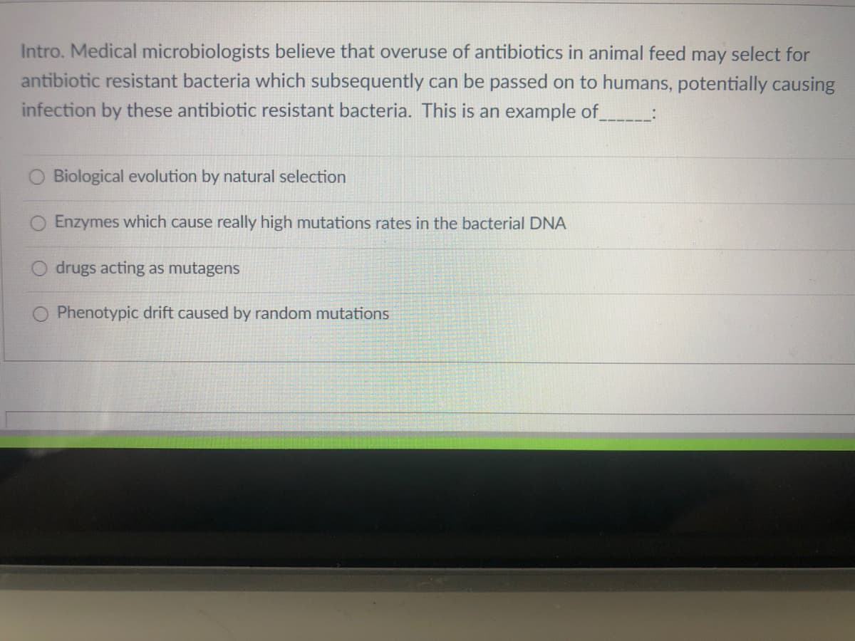 Intro. Medical microbiologists believe that overuse of antibiotics in animal feed may select for
antibiotic resistant bacteria which subsequently can be passed on to humans, potentially causing
infection by these antibiotic resistant bacteria. This is an example of :
Biological evolution by natural selection
O Enzymes which cause really high mutations rates in the bacterial DNA
drugs acting as mutagens
Phenotypic drift caused by random mutations
