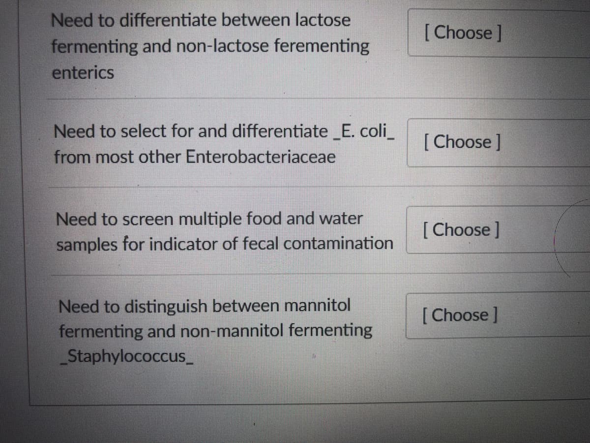 Need to differentiate between lactose
fermenting and non-lactose ferementing
enterics
[Choose ]
Need to select for and differentiate E. coli_
from most other Enterobacteriaceae
[ Choose ]
Need to screen multiple food and water
[ Choose ]
samples for indicator of fecal contamination
Need to distinguish between mannitol
fermenting and non-mannitol fermenting
Staphylococcus_
[ Choose ]
