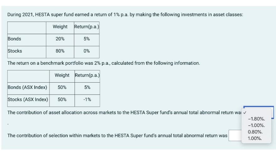 During 2021, HESTA super fund earned a return of 1% p.a. by making the following investments in asset classes:
Weight
Return(p.a.)
Bonds
20%
5%
Stocks
80%
0%
The return on a benchmark portfolio was 2% p.a., calculated from the following information.
Weight Return(p.a.)
Bonds (ASX Index) 50%
5%
Stocks (ASX Index) 50%
-1%
The contribution of asset allocation across markets to the HESTA Super fund's annual total abnormal return wa: ✓
-1.80%.
-1.00%.
0.80%.
The contribution of selection within markets to the HESTA Super fund's annual total abnormal return was
1.00%.