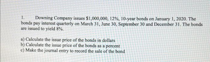 1. Downing Company issues $1,000,000, 12%, 10-year bonds on January 1, 2020. The
bonds
pay interest quarterly on March 31, June 30, September 30 and December 31. The bonds
are issued to yield 8%.
a) Calculate the issue price of the bonds in dollars
b) Calculate the issue price of the bonds as a percent
c) Make the journal entry to record the sale of the bond