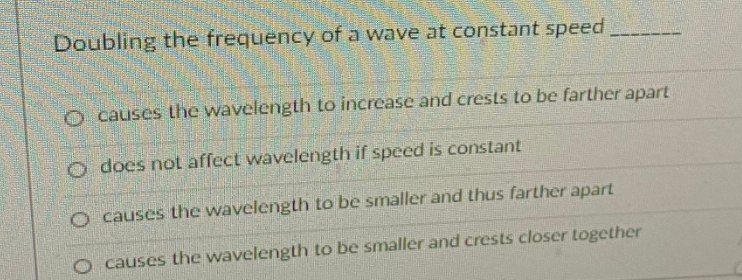 Doubling the frequency of a wave at constant speed
O causes he wavelength to increase and crests to be farther apart
o does not affect wavelength if speed is constant
O causes the wavelength to be smaller and thus farther apart
O causes the wavelength to be smaller and crests closer together
